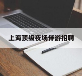 清远上海顶级夜场伴游雇用(上海顶级夜场伴游雇用网)