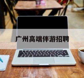 清远广州高端伴游雇用(广州私家助理伴游雇用)