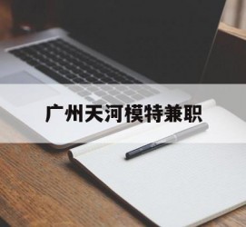 清远广州天河模特兼职(广州天河区雇用模特)