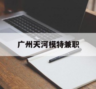 清远广州天河模特兼职(广州天河区雇用模特)