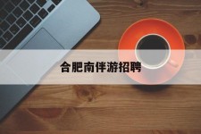 清远合肥南伴游雇用(合肥导游雇用信息)