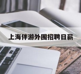 清远上海伴游外围雇用日薪(上海雇用伴游年薪8000万)
